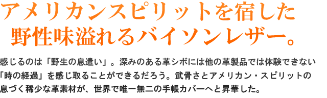 アメリカンスピリットを宿した野性味溢れるバイソンレザー！感じるのは、「野生の息遣い」。深みのある革シボには他の革製品では体験できない「時の経過」を感じ取ることができるだろう。武骨さとアメリカンスピリットが息づく稀少な革素材が、世界で唯一無二の革製品へと昇華された。