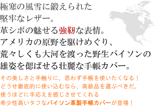 極寒の風雪に鍛えられた堅牢なレザー。革シボの魅せる強靭な表情。アメリカの原野を駆け巡り、荒々しくも大河を渡った野生バイソンの雄姿を偲ばせる壮麗な手帳カバー！！