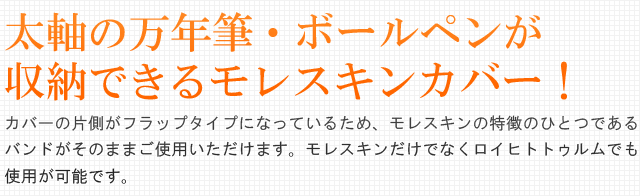 太軸の万年筆・ボールペンが収納できるモレスキンカバー！ヘビーユーザーには嬉しい太軸サイズ用ペンホルダーも装備。カバーの片側がフラップタイプになっているため、モレスキンの特徴のひとつであるバンドがそのままご使用いただけます。モレスキンだけでなくロイヒトトゥルムでも使用が可能です。