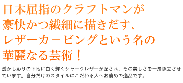 日本屈指のクラフトマンが豪快かつ繊細に描きだす、レザーカ－ビングという名の華麗なる芸術！まるで芸術品！透かし彫りの下地に白く輝くシャークレザーが配され、その美しさを一層際立させています。自分だけのスタイルにこだわる人へお薦めの逸品です。