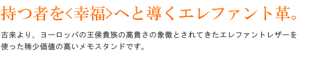 持つ者を<幸福>へと導くエレファント革。古来より、ヨーロッパの王侯貴族の高貴さの象徴とされてきたエレファントレザーを使った稀少価値の高いメモスタンドです。