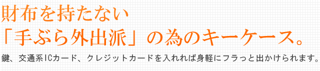 財布を持たない「手ぶら外出派」のためのキーケース。鍵、交通系ICカード、クレジットカードを入れれば身軽にフラっと出かけられます。