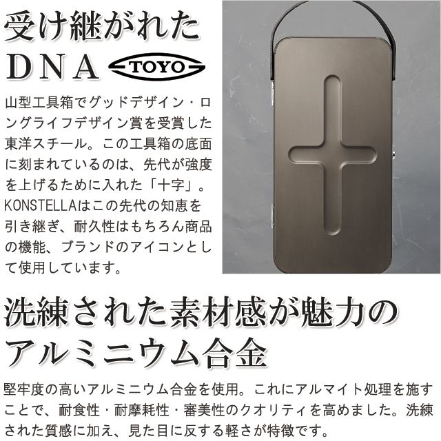 受け継がれたＤＮＡ。山型工具箱でグッドデザイン・ロングライフデザイン賞を受賞した東洋スチール。この工具箱の底面に刻まれているのは、先代が強度を上げるために入れた「十字」。新たなブランド「KONSTELLA」はこの先代の知恵＝DNAを引き継ぎ、耐久性はもちろん商品の機能、ブランドのアイコンとして使用しています。洗練された素材感が魅力のアルミニウム合金。堅牢度の高いアルミニウム合金を使用。これにアルマイト処理を施すことで、耐食性・耐摩耗性・審美性のクオリティを高めました。洗練された質感に加え、見た目に反する軽さが特徴です。