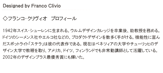 フランコ・クリヴィオ。1942年スイス・シューレンに生まれる。ウルムデザインカレッジを卒業後、助教授をと務める。ドイツのシーメンス社やエルコ社などの、プロダクトデザインを数多く手がける。機能性に富んだスポットライト「ステラ」は彼の代表作である。現在はベネツィアの大学やチューリッヒのデザイン大学で教鞭を取り、アメリカ、ドイツ、フィンランドでも非常勤講師として活躍している。ラミーでは他にも伸縮機能付きボールペン「LAMY pico」をデザイン。2002年のデザインプラス最優秀賞にも輝いた。