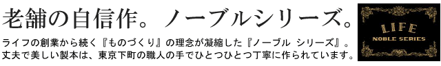 老舗の自信作。ノーブルシリーズ。ライフの創業から続く『ものづくり』の理念が凝縮した『ノーブル シリーズ』。丈夫で美しい製本は、東京下町の職人の手でひとつひとつ丁寧に作られています。