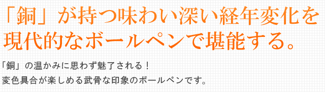 「銅」が持つ味わい深い経年変化を現代的なボールペンで堪能する。「銅」の温かみに思わず魅了される!変色具合が楽しめる武骨な印象のボールペンです。