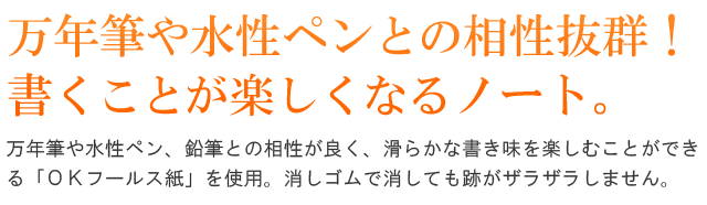 万年筆や水性ペンとの相性抜群！書くことが楽しくなるノート。万年筆や水性ペン、鉛筆との相性が良く、滑らかな書き味を楽しむことができる「ＯＫフールス紙」を使用。消しゴムで消しても跡がザラザラしません。