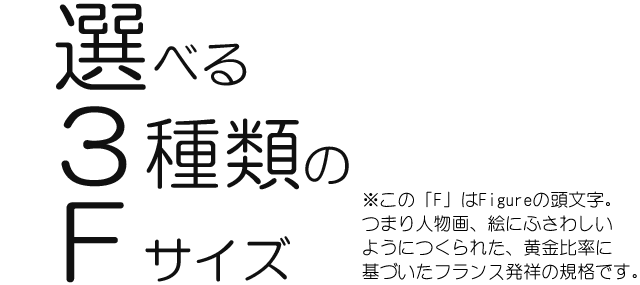 選べる３種類のＦサイズ。この「F」はFigureの頭文字。つまり人物画、絵にふさわしいようにつくられた、黄金比率に基づいたフランス発祥の規格です。