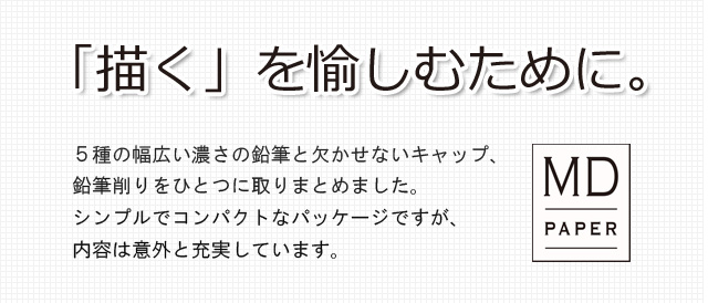 「描く」を愉しむために。５種の幅広い濃さの鉛筆と欠かせないキャップ、鉛筆削りをひとつに取りまとめました。シンプルでコンパクトなパッケージですが、内容は意外と充実しています。