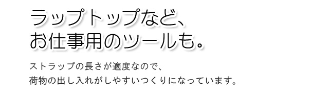 ラップトップなど、お仕事用のツールも。ストラップの長さが適度なので、荷物の出し入れがしやすいつくりになっています。