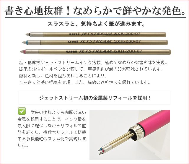 書き心地抜群！なめらかで鮮やかな発色。超・低摩擦ジェットストリームインク搭載、極めてなめらかな書き味を実現しました。従来の油性ボールペンと比較して、摩擦係数が最大50％軽減されています。顔料と新しい色材を組みあわせることにより、くっきりと濃い描線を実現。また、描線の速乾性にも優れています。従来の樹脂よりも肉厚の薄い金属を採用することで、インク量を最大限に確保しながらリフィルの直径を細くし、複数本リフィルを搭載する多機能軸のスリム化を実現しました。