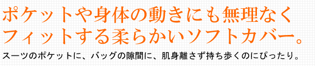 ポケットや身体の動きにも無理なくフィットする柔らかいソフトカバー。スーツのポケットに、バッグの隙間に、肌身離さず持ち歩くのにぴったり。