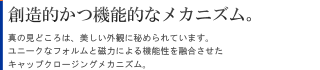 美しいエクステリア。真の見どころは、美しい外観に秘められています。ユニークなフォルムと磁力による機能性を融合させたキャップクロージングメカニズム。