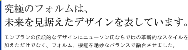 モンブランの伝統的なデザインに革新的なスタイル、フォルム、機能を絶妙なバランスで融合させた秀逸なモダンデザイン。究極のフォルムは、未来を見据えたデザインを表しています。