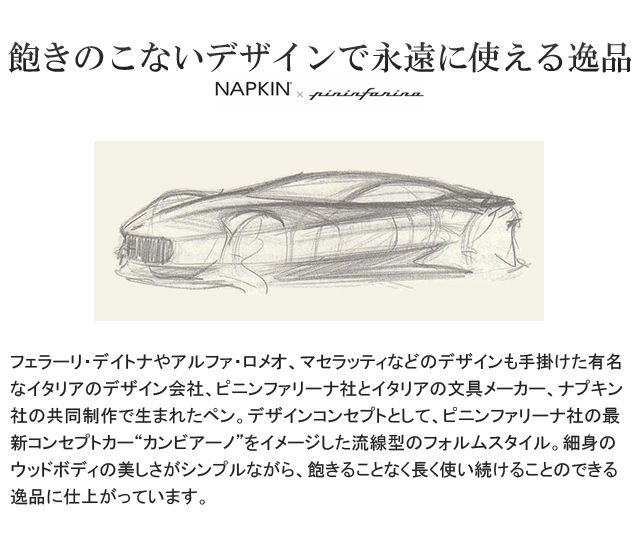 飽きのこないデザイン。フェラーリ・デイトナやアルファ・ロメオ、マセラッティなどのデザインも手掛けた有名なイタリアのデザイン会社、ピニンファリーナ社とイタリアの文具メーカー、ナプキン社の共同制作で生まれたペン。デザインコンセプトとして、ピニンファリーナ社の最新コンセプトカー“カンビアーノ”をイメージした流線型のフォルムスタイル。細身のウッドボディの美しさがシンプルながら、飽きることなく長く使い続けることのできる逸品に仕上がっています。