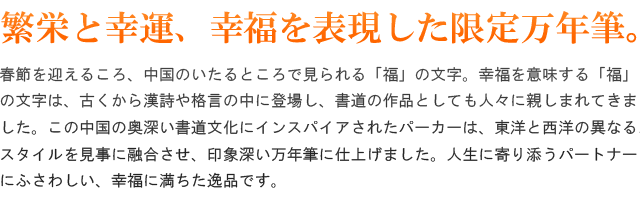 春節を迎えるころ、中国のいたるところで見られる「福」の文字。幸福を意味する「福」の文字は、古くから漢詩や格言の中に登場し、書道の作品としても人々に親しまれてきました。この中国の奥深い書道文化にインスパイアされたパーカーは、東洋と西洋の異なるスタイルを見事に融合させ、印象深い万年筆に仕上げました。人生に寄り添うパートナーにふさわしい、幸福に満ちた逸品です。