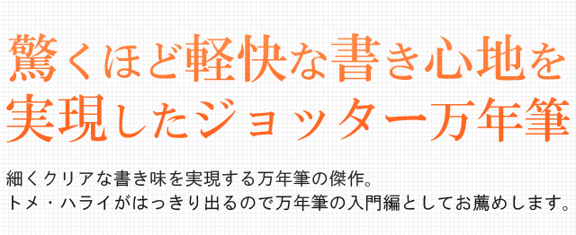  驚くほど軽い書き心地を実現したジョッター万年筆。細くクリアな書き味を実現する万年筆の傑作。トメ・ハライがはっきり出るので万年筆の入門編としてお薦めします。