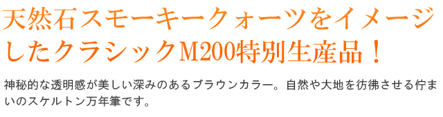 天然石スモーキークォーツをイメージしたクラシックM200特別生産品！神秘的な透明感が美しい深みのあるブラウンカラー。自然や大地を彷彿させる佇まいのスケルトン万年筆です。