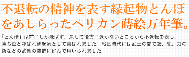 不退転の精神を表す縁起物とんぼをあしらったペリカン蒔絵万年筆。「とんぼ」は前にしか飛ばず、決して後方に退かないところから不退転を表し、勝ち虫と呼ばれ縁起物として喜ばれました。戦国時代には武士の間で 鎧、兜、刀の鍔などの武具の装飾に好んで用いられました。