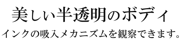 美しい半透明のボディ。インクの吸入メカニズムを観察できます。