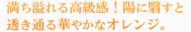 満ち溢れる高級感！陽に翳すと透き通る華やかなオレンジ。