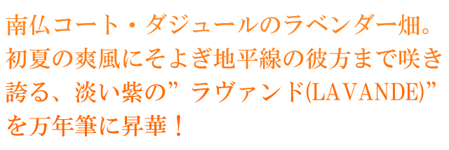 南仏コート・ダジュールのラベンダー畑。初夏の爽風にそよぎ地平線の彼方まで咲き誇る、淡い紫の”ラヴァンド(LAVANDE)”を万年筆に昇華！