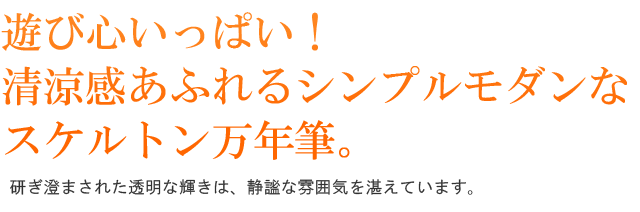 遊び心いっぱい！清涼感あふれるシンプルモダンなスケルトン万年筆。研ぎ澄まされた透明の輝きは、静謐な雰囲気を湛えています。