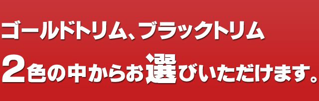 ゴールドトリム、ブラックトリム２色の中からお選びいただけます。