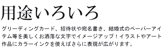 グリーディングカード、招待状や宛名書き、結婚式のペーパーアイテム等を美しくおしゃれな文字でイメージアップ！イラストやアート作品にカラーインクを使えばさらに表現が広がります。