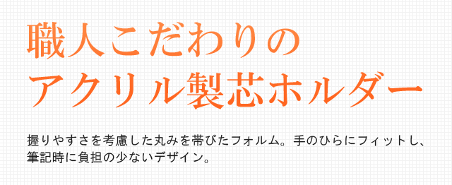 職人こだわりのアクリル製芯ホルダー。握りやすさを考慮した丸みを帯びたフォルム。手のひらにフィットし、筆記時に負担の少ないデザイン。