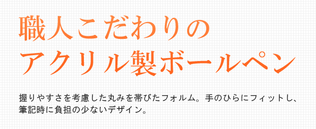 職人こだわりのアクリル製ボールペン。握りやすさを考慮した丸みを帯びたフォルム。手のひらにフィットし、筆記時に負担の少ないデザイン。