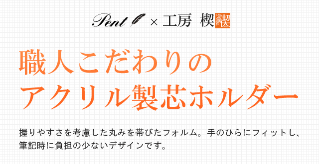 職人こだわりのアクリル製芯ホルダー。握りやすさを考慮した丸みを帯びたフォルム。手のひらにフィットし、筆記時に負担の少ないデザイン。