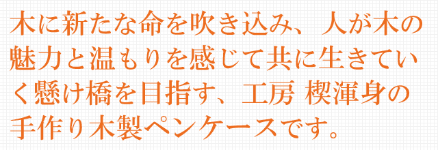 木に新たな命を吹き込み、人が木の魅力と温もりを感じて共に生きていく懸け橋を目指す、工房 楔渾身の手作り木製ペンケースです。