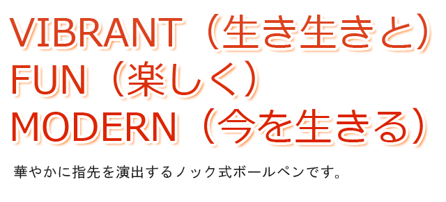  Vibrant（生き生きと）、Fun（楽しく）、Modern（今を生きる）。華やかに指先を演出するノック式ボールペンです。