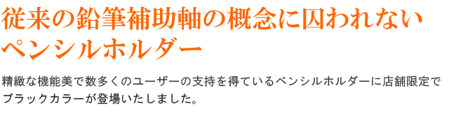従来の鉛筆補助軸の概念にとらわれないペンシルホルダー!精緻な機能美で数多くのユーザーの支持を得ているペンシルホルダーに店舗限定でブラックカラーが登場いたしました。