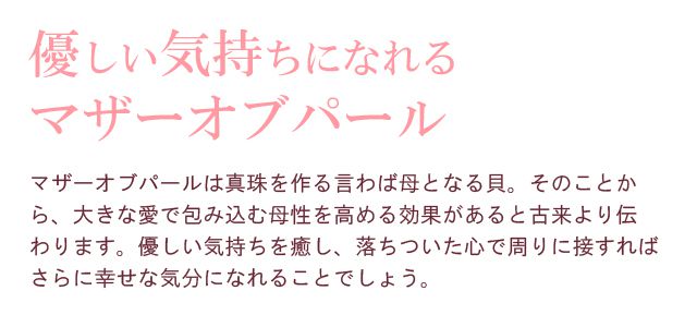 優しい気持ちになれるマザーオブパール。マザーオブパールは真珠を作る言わば母となる貝。そのことから、大きな愛で包み込む母性を高める効果があると古来より伝わります。優しい気持ちを癒し、落ちついた心で周りに接すればさらに幸せな気分になれることでしょう。