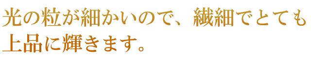 光の粒が細かいので、繊細でとても上品に輝きます。