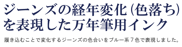 ジーンズの経年変化(色落ち)を表現した万年筆用インク。履き込むことで変化するジーンズの色合いをブルー系７色で表現しました。