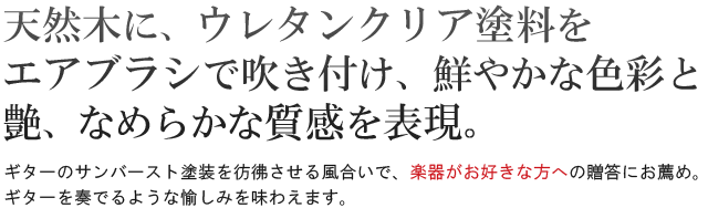 天然木にウレタンクリア塗料をエアブラシで吹き付け、鮮やかな色彩と艶、なめらかな質感を表現。ギターのサンバースト塗装を彷彿させる風合いで、楽器がお好きな方への贈答にお薦め。ギターを奏でるような愉しみを味わえます。