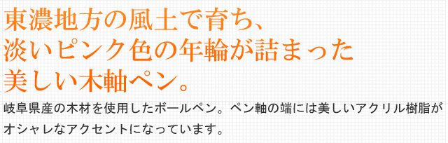 東濃地方の風土で育ち、淡いピンク色の年輪が詰まった美しい木軸ペン。岐阜県産の木材を使用したボールペン。ペン軸の端には美しいアクリル樹脂がオシャレなアクセントになっています。