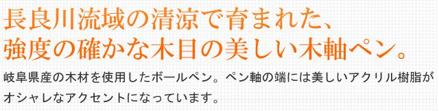 長良川流域の清涼で育まれた、木目の美しい木軸ペン。岐阜県産の木材を使用したボールペン。ペン軸の端には美しいアクリル樹脂がオシャレなアクセントになっています。