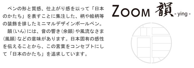 ペンの形と質感、仕上がり感を以って「日本のかたち」を表すことに集注した、柄や絵柄等の装飾を排したミニマルデザインボールペン。韻(いん)には、音の響き(余韻)や風流なさま(風韻)などの意味があります。日本固有の感性を伝えることから、この言葉をコンセプトにして「日本のかたち」を追求しています。