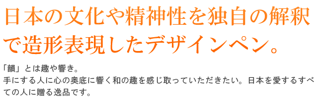 日本の文化や精神性を独自の解釈で造形表現したデザインペン。「韻」とは趣や響き。手にする人に心の奥底に響く和の趣を感じ取っていただきたい。日本を愛するすべての人に贈る逸品です。