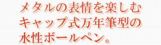 メタルの表情を楽しむキャップ式万年筆型の水性ボールペン。