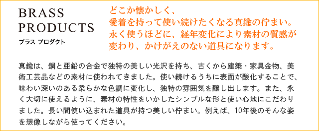 どこか懐かしく、愛着を持って使い続けたくなる真鍮の佇まい。永く使うほどに、経年変化により素材の質感が変わり、かけがえのない道具になります。