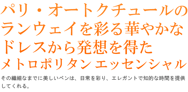  パリ・オートクチュールのランウェイを彩る華やかなドレスから発想を得た「メトロポリタン エッセンシャル」。その繊細なまでに美しいペンは、日常を彩り、エレガントで知的な時間を提供してくれる。