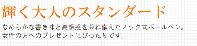 輝く大人のスタンダード。なめらかな書き味と高級感を兼ね備えたノック式ボールペン。女性の方へのプレゼントにぴったりです。