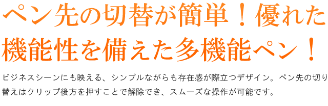 ペン先の切替が簡単!優れた機能性を兼ね備えた多機能ペン!ビジネスシーンにも映える、シンプルながらも存在感が際立つデザイン。ペン先の切り替えはクリップ後方を押すことで解除でき、スムーズな操作が可能です。