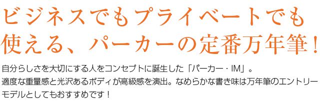 ビジネスでもプライベートでも使える、パーカーの定番万年筆！自分らしさを大切にする人をコンセプトに誕生した「パーカー・IM」。適度な重量感と光沢あるボディが高級感を演出。なめらかな書き味は、万年筆のエントリーモデルとしてもおすすめです！