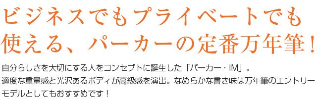 ビジネスでもプライベートでも使える、パーカーの定番万年筆！自分らしさを大切にする人をコンセプトに誕生した「パーカー・IM」。適度な重量感と光沢あるボディが高級感を演出。なめらかな書き味は、万年筆のエントリーモデルとしてもおすすめです！